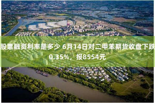 股票融资利率是多少 6月14日对二甲苯期货收盘下跌0.35%，报8554元