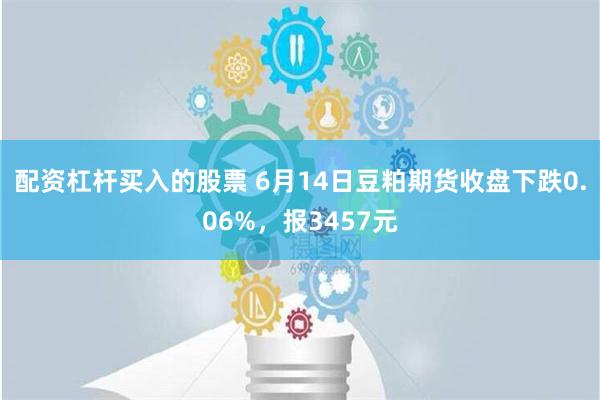 配资杠杆买入的股票 6月14日豆粕期货收盘下跌0.06%，报3457元