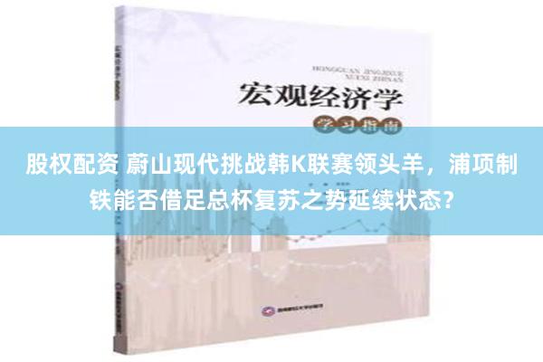 股权配资 蔚山现代挑战韩K联赛领头羊，浦项制铁能否借足总杯复苏之势延续状态？