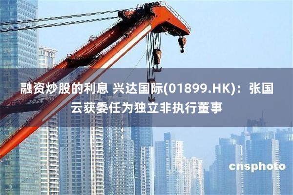 融资炒股的利息 兴达国际(01899.HK)：张国云获委任为独立非执行董事