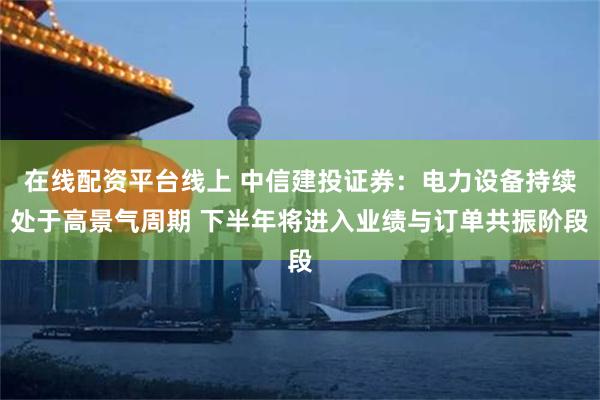 在线配资平台线上 中信建投证券：电力设备持续处于高景气周期 下半年将进入业绩与订单共振阶段