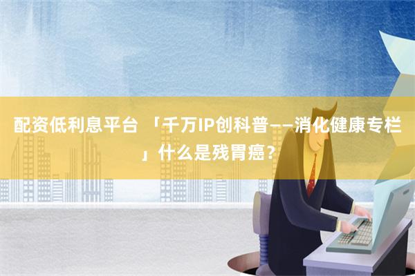 配资低利息平台 「千万IP创科普——消化健康专栏」什么是残胃癌？