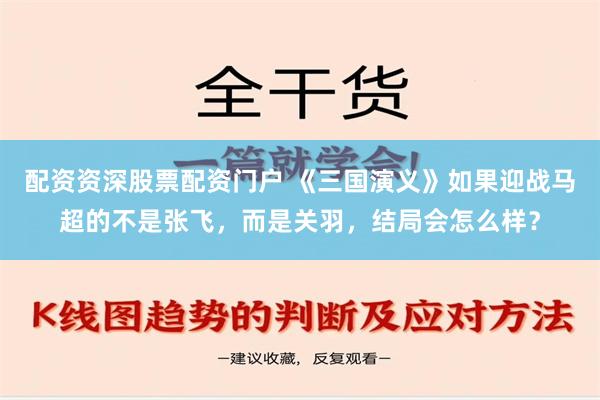 配资资深股票配资门户 《三国演义》如果迎战马超的不是张飞，而是关羽，结局会怎么样？