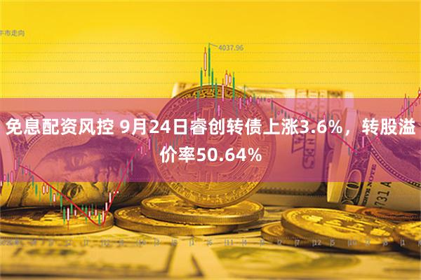 免息配资风控 9月24日睿创转债上涨3.6%，转股溢价率50.64%