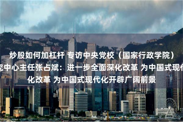 炒股如何加杠杆 专访中央党校（国家行政学院）中国式现代化研究中心主任张占斌：进一步全面深化改革 为中国式现代化开辟广阔前景