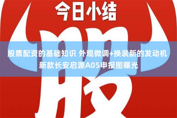 股票配资的基础知识 外观微调+换装新的发动机 新款长安启源A05申报图曝光