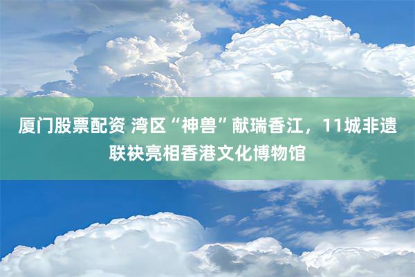 厦门股票配资 湾区“神兽”献瑞香江，11城非遗联袂亮相香港文化博物馆