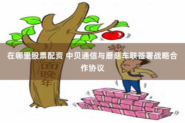 在哪里股票配资 中贝通信与蘑菇车联签署战略合作协议