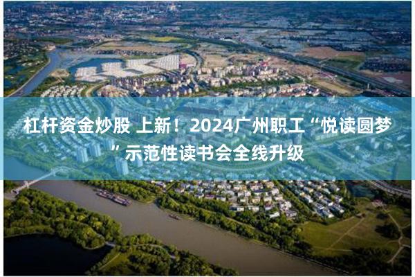 杠杆资金炒股 上新！2024广州职工“悦读圆梦”示范性读书会全线升级