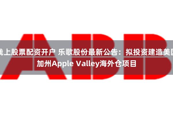 线上股票配资开户 乐歌股份最新公告：拟投资建造美国加州Apple Valley海外仓项目