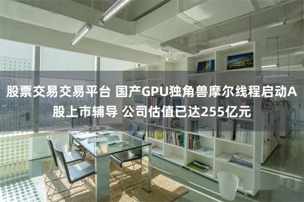 股票交易交易平台 国产GPU独角兽摩尔线程启动A股上市辅导 公司估值已达255亿元