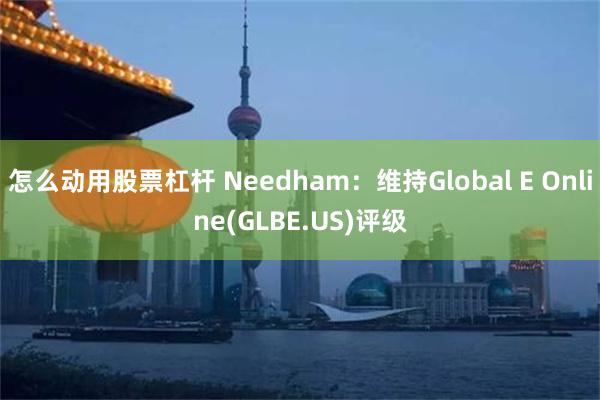 怎么动用股票杠杆 Needham：维持Global E Online(GLBE.US)评级