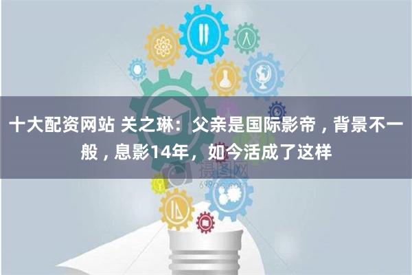 十大配资网站 关之琳：父亲是国际影帝 , 背景不一般 , 息影14年，如今活成了这样