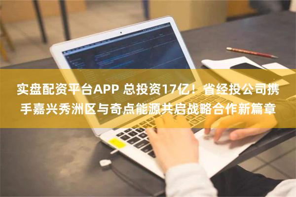 实盘配资平台APP 总投资17亿！省经投公司携手嘉兴秀洲区与奇点能源共启战略合作新篇章