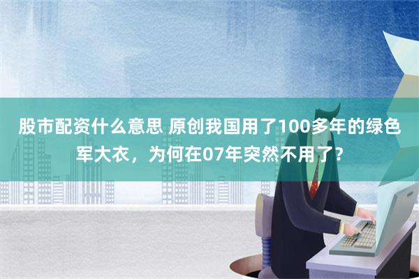 股市配资什么意思 原创我国用了100多年的绿色军大衣，为何在07年突然不用了？