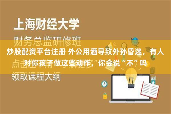 炒股配资平台注册 外公用酒导致外孙昏迷，有人对你孩子做这些动作，你会说“不”吗