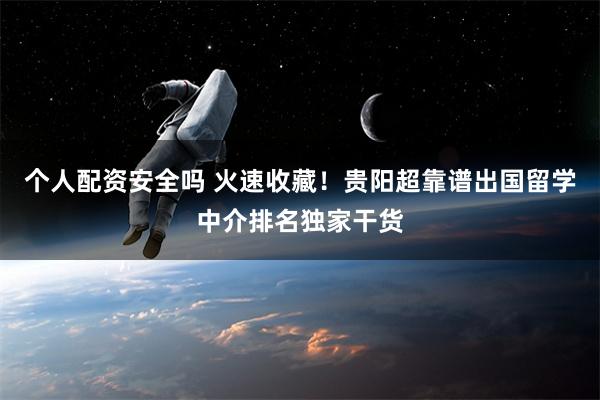 个人配资安全吗 火速收藏！贵阳超靠谱出国留学中介排名独家干货